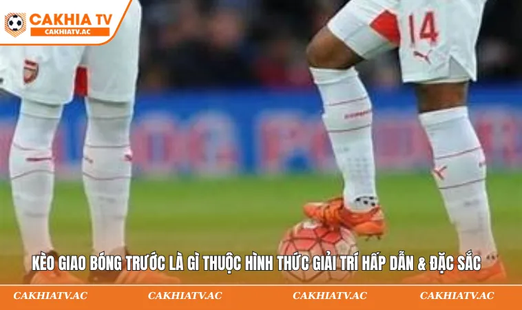 Kèo giao bóng trước là gì thuộc hình thức giải trí hấp dẫn & đặc sắc